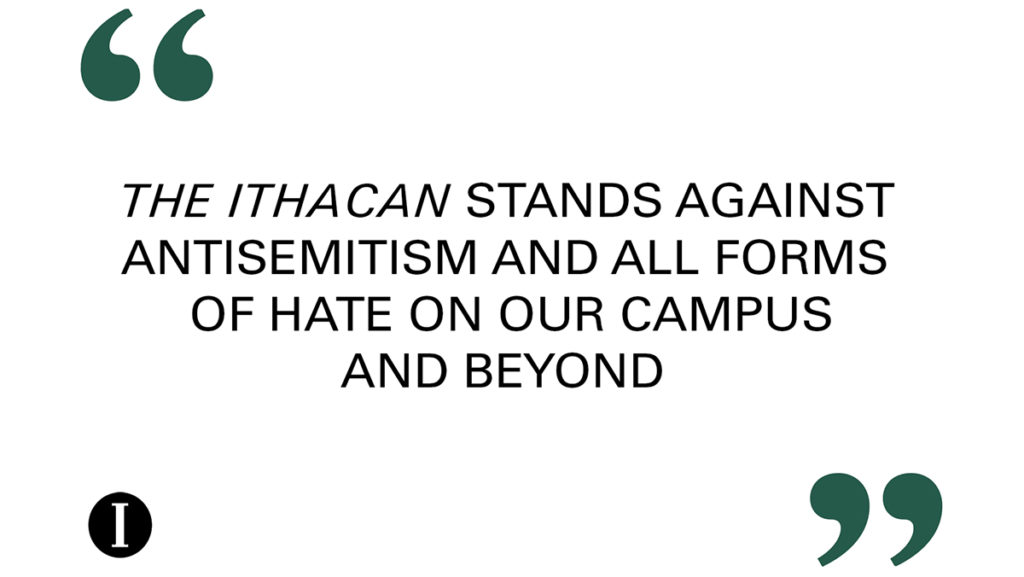 The Ithacan stands against antisemitism and all forms of hate on our campus and beyond. The Ithacan strives to be a place where all members of the campus community can share their thoughts and opinions and welcomes people to submit commentaries or open letters expressing their views on this issue. 